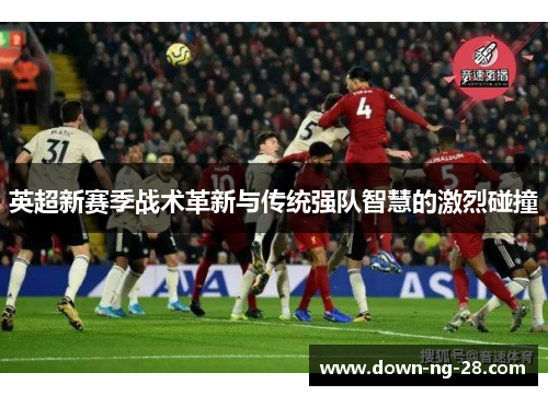 英超新赛季战术革新与传统强队智慧的激烈碰撞 英超新赛季战术革新与传统强队智慧的激烈碰撞