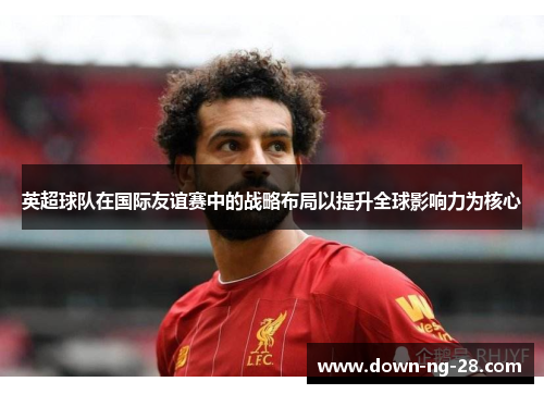 英超球队在国际友谊赛中的战略布局以提升全球影响力为核心 英超球队在国际友谊赛中的战略布局以提升全球影响力为核心