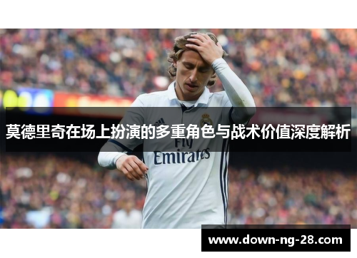 莫德里奇在场上扮演的多重角色与战术价值深度解析 莫德里奇在场上扮演的多重角色与战术价值深度解析