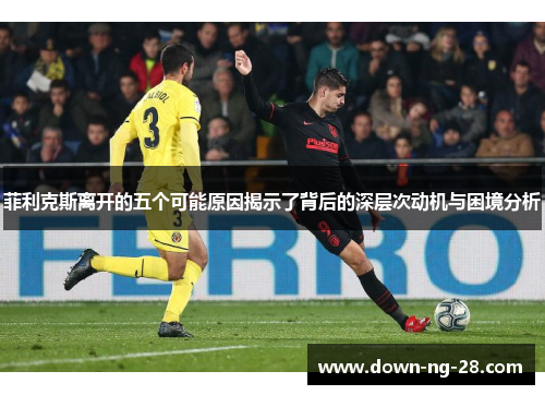 菲利克斯离开的五个可能原因揭示了背后的深层次动机与困境分析 菲利克斯离开的五个可能原因揭示了背后的深层次动机与困境分析