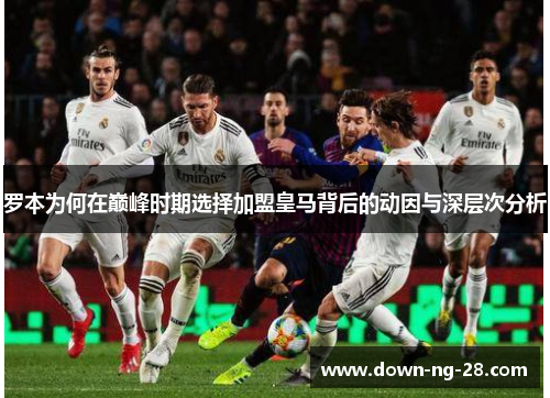 罗本为何在巅峰时期选择加盟皇马背后的动因与深层次分析 罗本为何在巅峰时期选择加盟皇马背后的动因与深层次分析