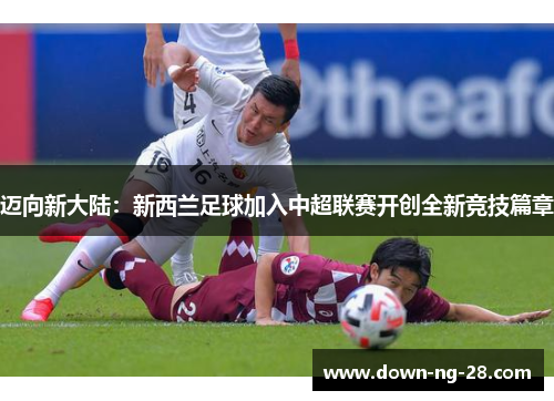 迈向新大陆:新西兰足球加入中超联赛开创全新竞技篇章 迈向新大陆:新西兰足球加入中超联赛开创全新竞技篇章
