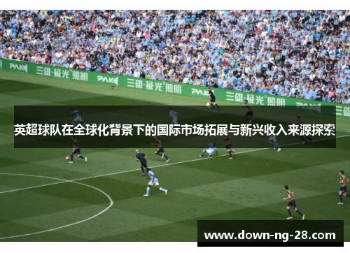 英超球队在全球化背景下的国际市场拓展与新兴收入来源探索 英超球队在全球化背景下的国际市场拓展与新兴收入来源探索