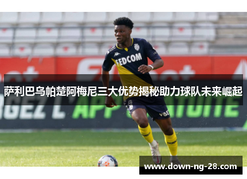 萨利巴乌帕楚阿梅尼三大优势揭秘助力球队未来崛起 萨利巴乌帕楚阿梅尼三大优势揭秘助力球队未来崛起