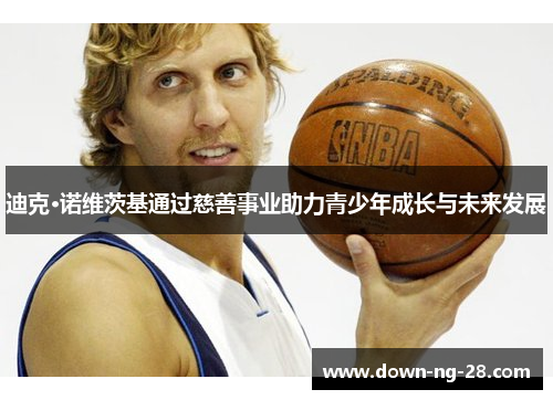 迪克·诺维茨基通过慈善事业助力青少年成长与未来发展 迪克·诺维茨基通过慈善事业助力青少年成长与未来发展