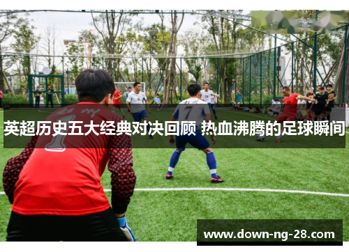 英超历史五大经典对决回顾 热血沸腾的足球瞬间 英超历史五大经典对决回顾 热血沸腾的足球瞬间
