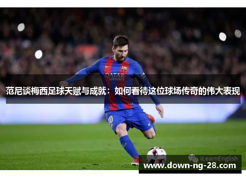 范尼谈梅西足球天赋与成就：如何看待这位球场传奇的伟大表现