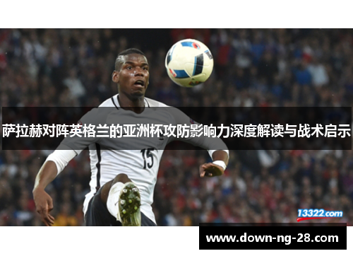 萨拉赫对阵英格兰的亚洲杯攻防影响力深度解读与战术启示