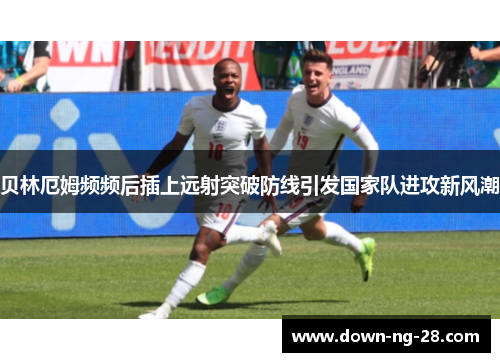 贝林厄姆频频后插上远射突破防线引发国家队进攻新风潮