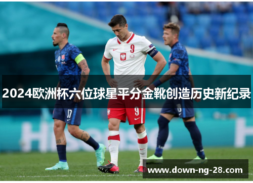 2024欧洲杯六位球星平分金靴创造历史新纪录 2024欧洲杯六位球星平分金靴创造历史新纪录