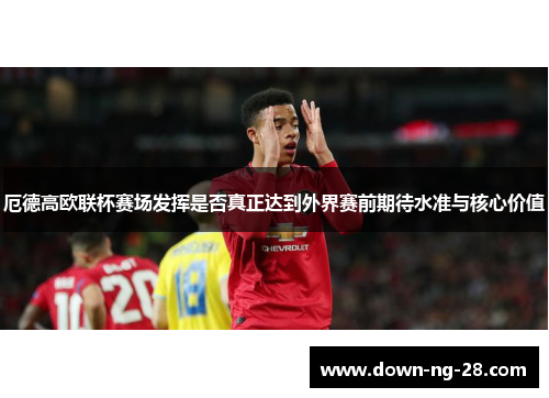 厄德高欧联杯赛场发挥是否真正达到外界赛前期待水准与核心价值