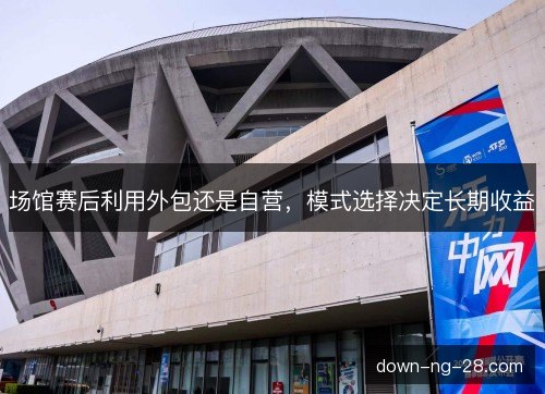 场馆赛后利用外包还是自营,模式选择决定长期收益 场馆赛后利用外包还是自营,模式选择决定长期收益
